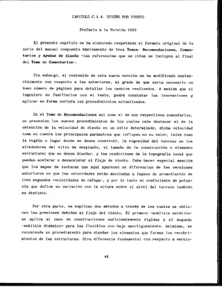 CAPITULO C. 1.4. D I S ~ ~ O
POR VIENTO
Prefacio a la Versidn 1993
El presente capitula se ha elabarado respetando el formato original de la
serie del manual compuesto bWicamente de tres Tomos: Recoaendaciones, Comen-
tarios y Ayudas de disefio -1as refemncias qie se citan se incluyen a1 final
del Tomo de Coroentarios-.
Sin embargo, el contenido de esta nueva versi6n se ha modificado sustan-
cialmente con respecto a las anteriores, al grado de que seria necesario un
buen n6mero de p&ginas para detallar los cambios realizados. A medida que el
lngeniero se familiarice con el. texto, podrd constatar las innovaciones y
aplicar en form certera 10s procedimientos actualizados.
En el Tomo de kconendaciones asi como el de sus respectivos comentarios,
se presentan 10s nuevos procedimientos de Los cuales cabe destacar el de la
obtenclbn de la velocidad de disefio en un s i t i o determinado; dicha velocidad
toma en cuenta 10s principales parhetros que influyen en su valor, tales como
la regi6n o lugar donde se desea construir, la rugasidad del terreno en 10s
alrededores del sitio de desplante, el tamaiio de la construccibn o elenento
estructural que se desea dise*, y las condiciones de la topgraffa local que
puedan acelerar o desacelerar el flujo de viento. Cabe hacer especial menci6n
que 10s mapas de isotacas que aqui aparecen se dif erencian de las versiones
anteriores en que las velocidades e s t h asociadas a lapsos de promediacibn de
tres segundos -velocidades de rafaga-, y par lo tanto el coeficiente de poten-
cia que define su variacibn con la altura sobre el nivel del terreno tambikn
es dist.into. .
Por otra parte, se expl ican dos mktodos a travCs de - 10s cuales se obt ie-
nen las presiones debidas a1 flujo del viento. El primero -ariBIisis esthtico-
se aplica a1 caso de construcciones suficientemente rlgidas y el segundo
-an&lisis dln&mlco- para las flexibles con bajo amortiguamiento. Asimismo, se
recomienda un procedimiento para dlsefiar 10s elementos que forman 10s recubri-
mientos de las estructuras. O t r a diferencia fundamental con respecto a versio-
 