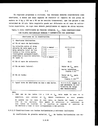 En regimes propensas a ciclones, las ventanas d e b e m considerarse como
aberturas, a menos que Sean capaces de resistir el Impacto de una pieza de
madera de 4 kg y 100 n
u
n x 50 inm de secci6n transversal, que las golpee a una
velocldad de 1
5 m/s. Este requisite puede ser diferente en el caso de estruc-
turas especiales, en cuyo caso debera Justificarse el ernpleo de otros valores.
Tabla I. 13(b) COEFICIENTE DE PRESION INTERIOR,CPI, PMU WNSTRUCIONES
CON PLANTA ~ T A N G U L A R
CERRADA Y SUPERFICIES CON ABERTWS
Absrturas en la construcci6n
1. Aberturas doninantes:. . . . .
a] En el muro de barlovento:
La relacibn e n t r e el Area
. [ .
0.5 o menor ...
abierta de este muro y el
1.0 .:
.........
&aa abierta total de 10s
1.3 ,...,.......
techos y 10s otros mums 2.0'...........
(incluyendo permeabilidad),
3.0 ...........
sometidos a succidn exterior,
6 . 0 o mayor ...
es igual a:
b) En el muro de sotavento:
c ) En un muro lateral: Valor de Cpc para
muros laterales
Ctabla 1.9)'~)
d) E
h el techo: Valor de Cpe para
techos
(tabla I. 101'')
2. Igual k e a de aberturas en dos o & mums. -0.3 6 0.0, segm lo
que produzca la com-
. . binaci6n de carga
. . m&s desfavorable
.
NOTA :
1 . Dado que en las .tablas. 1 . B y 1.10 a1 C . varfa s e g a la izona de la
Pa
superflole, para . calcular el .C . dabtrd cansiderarss. un . valor promedio
P1
de acuerde con 10s oasos de eada tabla, en funcldn del t a d 0 y ubica-
c16n de las aberturas. Mra mantra de selecclonar el coeficlente en
esas tablas es locallzar en la superflce en cuestlbn el oentroide de
las aberturas y tomar el valor correspondiente a ssa posiciSn.
4.8.2.3 Construcciones con techos horizontales y extremos inclinados
El coeficiente de presi6n exterior,
CPt'
de techos horizontales con ex-
 