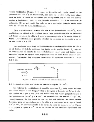 tremos inclinados (figura 1.111 para la direccibn del vIento normal a las
generatrices l e = o O ) sa determinar6, con base en la tabla I. 10, m n o sigue:
Para la zona inclinada en barlovento (Bl se ernpleara 10s valores que corres-
panden a barlovento; para la zona central horizontal (C) y la inclinada de
sotavento (S) se utilizarhn 10s valores para sotavento, tomando ambas zonas
como s
i tuvieran la r
n
i
s
m
a inclinacibn r .
Para la direcci6n del viento paralela a las generatrices (9 = 9
0
'
1
, dicho
coeficiente se obtendrd de la misma tabla, pero considerando que la pendiente
del techo es nula y la altura H sera la carrespondiente a la parte plana del
techo. Los coeficientes de presi6n exterior en 10s rnuros se obtendrh a partir
de las tablas 1 . 8 y 1.9
Las presiones exteriores correspondientes se determinarh segh se indica
en el inciso 4.8.2.2.1, aplicando 10s factores de presidn local. KL, que ahl
se sealan para el disefio de 10s recubrimientos: en el caso del techo, estos
factores locales se determinarh suponiendo coma si &st@ fuese plmo y hori-
zontal. Finalmente, las presiones interiores se obtend- conforme a1 inciso
4.8.2.2.2.
Direccidn del viento
1
Flgura I. 11 Techos horizontales con extremos inclinadas
-..-.. .
.
.
-
-
A
,
-
4.8.2.4Construcclones con techos de claros m6ltfples ( r < 60')
Los valores del coeflciente de presidn exterior, Cpe, para construcciones
con claros m6ltiples que tengan techos a dos aguas o dentados en forma de sie-
rra, Ivease la figura 1.121, para las direcciones del viento perpendiculares a
las generatrices I
9 = 0" y 8 = 180'1, se obtendrh de las tablas 1.14 y 1.15,
respectivarnente. En 10s casos en que se dan dos valores, el techo deberk
diseRarse para el mAs desfavorable. La altura a considerar serk, para 8 igual
a 0
' y 180~. la correspondiente .a la altura H, comb se muestra en las figura
I. 12; y para 8 lgual a go0, la altura maxima de 10s vertices superiores del
techo.
 