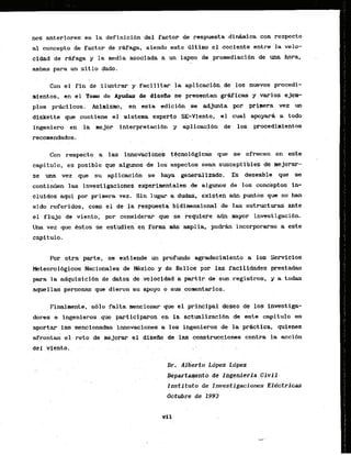 nes anteriores es la definicibn del.factor de rsspuesta didmica con respecto
al concepto B
e factor de r&faga, siendo este Qltimo el cociente entre l
a vela-
cidad de r&faga.y la media .asociadaa un lapso de promediacidn de -ham, .
ambas para l
i
a
. sitio dado.
Con el fin de ilustrar y facilitar la apliaacidn de , los nuevos pracedi-
mientos, en el Taw, de .Ayudas. do
. , . disefio se presentan graficas y .varies ejem-
plos prkticos. Asimism, , e n esta edicibn se adjunta por prlnera vez un
diskette que cantiene el sistema experto SE-Viento, el cual a p y a r A a todo
ingeniero en la mejor interpretacibn y aplicacibn de 10s procedlraientos
recornendadas.
.. .
Con respecto las irinhic'iones tbcnol6gicG que se. ofrecen en este
capitulo, es posible que algunos de 10s aspectos Sean susceptibles de mejorar-
se una vez que su apllcaci6n se haya generalizado. Es dessable que se
continGen las investigaci&nes experi d a l e s de a1gunos de 10s conceptos in-
cluldoi aqui par primera v e z . Sin lug= i dudas, exlsten a m que no hen
sido referidos, corn el.de la re5puesta bidieensional de las estructuras ante
ei flu& de vi'ento, por consider* que se requiere a h mayor investigacibn.
U k vei que'Bstoa se estudien'enforma & ampiia, pocMn incorporame a este
Por otra parte, s@ extiend& un profundo agkdecirniento a 10s Servicios
I(eteorol6gioos ~acibhalesdeWxico x, d
d
e '~el'ice
;or lao f&illdades prestadas
para la adquisibi6n de ditos'de velocid&d partir da'sus registros, y a to&
q u e l l & personas que dieron su apoyo o sus comentarias.
. Finalmente, 6 1 0 fdta mencionar que el .principaldeseo de 10s investiga-
dores e ingenieros que participaron en la actualizaci6n de este capftulo es
aportar las mencionadas innovaciones a 10s ingenieros de la prktfca, quienes
afrontk el reto de rnejorar el diseAo de las construcciones contra la acci6n
Dr. Ajberto Ldpez Ldpez
. .
D e p a r t e n t o
. . de Ingenferia,Civil
Institute de Investigaciones EMctricas
Octubre de 1993
 