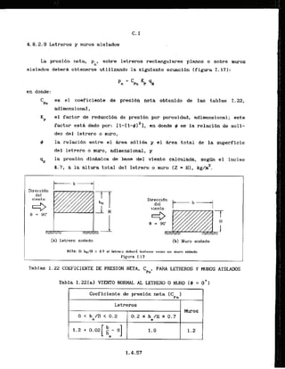 4.8.2.9Letreros y mwos aislados
La presi6n neta,
Pn'
sobre letreros rectangulares p l m s o sobrt rnuros
aislados debera abtenerse utilizando la slguiente ecuacibn (figura 1.17):
en donde:
Ch
es e l coeficisnte de presidn neta obtenido de las tablas 1.22,
adimensional,
Kp el factor de reduccldn de presi6n par porosidad. adimensional; sate
factor est4 dado par: I 1-(1-#)~],en drrnde 9 es la rtlacfbn de soli-
dez del letrero o m u m ,
9 la relacibn entre el &rea sblida y el k e a total de la superficie
del letrero o muro, adimensional, y
la presibn dinhmica de base del viento calculada, s e g h el inciso
2
4.7, a la altura totai del letrero o m
u
m (2 = HI, kg/m .
Direccidn
1 1
del
vicnto
9 = 130'
(A) Letrero aisladn
viento ' I
(b) Mum aislado
NOTA: Si he/#! > 0.7 el lmtrero deberi tratunre como'un rnuro aislado
Figura I. 17
Tablas 1.22 COEFiCIENTE DE PRESION NETA, C
p
,
, PARA LETREROS Y MUROS AISLAWS
Tabla I.22[a) YIENTO NORMAL A
L LETRERO 0 MURO (0 = 0
'
)
Coeficiente de presi6n neta (Cp,l
Letreros
Muros
O < h / H < 1 3 . 2
. e
0.2 S h /H 5 0.7
e
1.5 1.2
 
