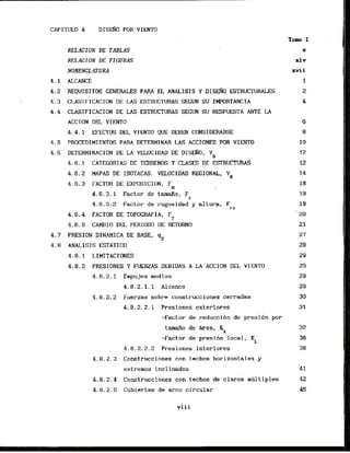 D I S ~ O
POR VIENTO
RELAGION DE TABLAS
RELACION DE FIGURAS
NOMENCLATURA
4 . 1 ALCANCE
4.2 REQUISITE GENERALES PARA EL ANALISIS Y D I S ~ O
ESTRUCTURALES
4.3 CLASIFICACION DE LAS ESTRUCTURAS SECUN SU IMWRTUJCIA
4.4 CLASI
FICACION DE US ESTRUCTWRAS S E G ~
su'RESPUESTA ANTE LA
ACCION DEL VIENTO
4.4.1 EFECTOS DEL VIENTO QUE DEBEN CONSIDERARSE
4.5 PROCEDIMIENTOS PARA DETERMINAR LAS ACCIONES POR VIENTO
4.6 DETERMINACION DE LA VELOCIDAD DE DISEAO, Yo
4.6.1 CATEGORTAS DE TERRENE Y CLASES DE ESTRUCTURAS
4.6.2 MAPAS DE ISOTACAS. VELOCIDAD REG1ONAL, VR
4.6.3 FACTOR DE EXPDSICION, Fa
4.6.3.1 Factor de tamfio, Fc
4.6.3.2 Factor.de rugosidad y alturp, Frz
4.6.4 FACTOR DE TOPOGRAFIA, FT
4.6.5 CAMBIO DEL PERIOD0 DE RETORNO
4.7 PRESION DINAMICA DE BASE, q~
4.8 ANALISIS ESTATICO
4.8.1 LIMITACTONES
4.8.2 PRESIONES Y FUERZAS DEBIDAS A LA ACClON DEL VIENTO
4 . 8 . 2 . 1 Empujes medias
4.8.2.1.1 A l c a c e
4.8.2.2 Fuerzas sobre construcciones cerradas
4.8.2.2.'1 Presiones exteriores
-Factor de rsduccibn de presi6n por
tamafio de &ea, KA
-Factor de presion local,
KL
4.8.2.2.2 Presiones interiores
4.8.2.3 Construcciones con techos horizontales y
extremos inc1inados
4.8.2.4 Construcciones con techos de claros mhlt iples
4.8.2, S Cubiertas de arco circular
Tolm I
X
xiv
xvii
1
2
4
v i i i
 