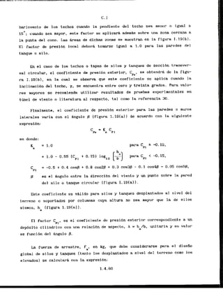barlovento de 10s techos cuando la pendiente del techo sea menor o igual a
15O; cuando sea mayor, este factor se aplicara adem* sobre una zona cercana a
la punta del cono. Las h e a s de dichas zonas se nuestran en la figura 1.19(b).
El factor de presibn local debera tomarse igual a 1.0 para las paredes de l
tanque o silo.
En el caso de 10s techos a tapas de silos y tanques de seccibn transver-
sal circulw, el coeficiente de presibn exterior, C se obtendrA de la figu-
~ e '
ra I . 19Ib1, en la cual se observa que este coeficiente se apllca cuando la
inclinacibn del techo, r, se encuentra entre cero y treinta grados. Para valo-
res mayores se recomlenda utilizar resultados de pruehas experimentales en
t h e 1 d t viento o literatura a
1 respecto, tal corn la referencia 36.
Finalmente, el coeficiente de presibn exterior para las paredes o muros
laterales varia con el Mgulo f3 I
figura 1.191al) de acuerdo con I a siguiente
expresibn:
en donde:
K = 1.0
6
para Cpl 2
. -0.15,
= 1.0 - 0.55 (CP1+ 0.15) loglo
[%') para CPI < -0. 15,
f3 e s e l h g u l o entre l a d i r e c c i b n d e l v i e n t o yunpuntosobre la pared
del silo o tanque circular (figura 1.191aJ).
Este coeficiente es valido para silos y tanques desplantados a1 nivel del
terreno o soportadds por columnas cuya altura no sea mayor que la de ellos
mismos, h (figura 1.19(a) 1.
I
El factor CPI,es el coeficiente de presidn exterior correspondiente a un
dep6sito cilfndrico con una relacidn de aspecto, h = h /b, unitaria y su valor
e
es funci6n del h g u l o p.
La fuerza de arrastre, Fa, en kg, que debe considsrarse para el disefio
global de silos y tanques (tanto 10s desplantados a nivel del terreno cono los
elevados) se calcularA con la exprcsibn:
 