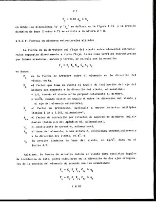 en donde las dimensiones "b" y "h " se definen en la figura 1.19, y la presibn
C
d i n h i c a de base Iinciso 4.71 se calcula a la altura 2 = H,
4.8.2.11 Fuerzas en rniembros estructurales aislados
La fuerza en la direccibn del flujo del viento sobre elementos estructu-
rales expuestos directarnente a di-cho flujo, tales como perfiles estructurales
que formen armaduras, marcos y torres, se calcula con la ecuaci6n:
es la fuerza de arrastre sobre el elemento en la direccibn del
vicnto, en kg,
el factor que toma en cuenta el Lngulo de inclfnacibn del. e j e del
miembro con respecto a la direccibn del v i e n t ~ ,adirnensional:
= 1.0, cuando el viento actw perpendicularrnente a1 mlembro,
2
= sen B , cuando existe un h g u l o 9 entre la direccibn del viento y
el e j e del elemento estructural,
el factor de proteccibn, aplicable a marcos abiertos multiples
[tablas 1.23 y 1.241, adimensional,
el factor de correccidn por relaci6n de aspect0 de miembros indivi-
duales (tabla A . 4 del Apendice A), adimensional,
e
l coeficiente de arrastre, adimensional,
el Area del elemento, a una altura 2, pr-oyectada perpendicularmente
2
a la direccibn del viento, en m , y
la presibn d i n h i c a de base dei viento, en kg#m", dada en el
inciso 4.7.
Asirnfsmo, l a fuerza de arrastre debida a1 viento para distirltos h g u l o s
de incidencia de este, podr& calcularse en la direccidn de dos ejes ortogona-
les de la seccibn del elemento de acuerdo con las ecuaciones:
 