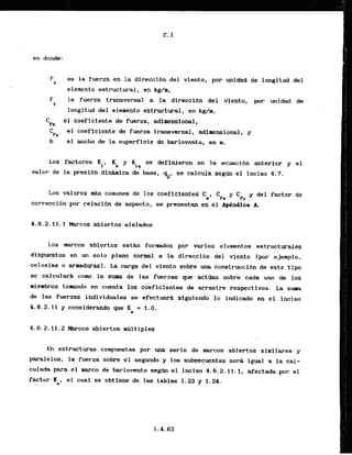 F es la fuerza en la direcci6n del viento, por unXdad de longitud del
W
elemento estructural, en kg/m,
F la fuerza transversal a .la direccibn del ..viento, por unidad de
Y
longitud del slemento estructural, en kdm,
C el coeficiente de fuerza, adimensional.
F+
C el coeficiente-de fuerza transversal, adimensional, y
FY
b el mcho de l
a superflcie de barlovento, en m.
Los factores Ki, Ke y Kra se definieron en la ecuacibn anterior y el
valor de la presibn dinaRica de base, qZ, se calcula s e g h el Inciso 4.7.
Los valores WAScornunes de 10s coeficientes C ,
a '
F
r '
F
y
y del factor de
correcci6n por relacibn de aspecto, se presentan en el ApCndict A.
4.8.2.11.1 k r c o s abiertos aisladoi
Los rnarcos abiertos e s t b formados por varlos elenrentos estructurales
dispuestas en un solo plano normal a la direccibn del viento [por ejemplo.
celosias o armadurasl. La carga del vienta sobre una construcc~bnde este t i p
se calculardL corn la suwa de las fuerzas que a c t h n sbbre dada uno de 10s
lalembros tonrando en cuenta 10s coeficientes de twrastre respectivos. La sum
de las fuerzas individuales se efectuard slguiendo'l o fndicado en el inciso
. .
4.8.2.11 y considerando que 'Ke = 1.0.
4.8.2.11.2 Marcos abiertos m~ltiples
En estructuras compuestas por una serie de marcos abiertos sirnilares y
paralelos. la fuerza sobre el segundo'y 10s subsecuentes sera igual a la cal-
culada para el marco de barlovento s
e
m el inciso 4.8.2.11.1, afectada por el
factor K , el cual se obtiene de las tablas 1.23 'y 1-24.
e
 