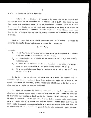 4.8.2.11.3 Torres de celosia aisladas
Los valores del coeficiente de arrastre Ca, para torres de celosia con
diferentes arreglos se presentan en las tablas 1.25 a 1.27. Cabe remarcar que
las torres mencionadas .eneste Inciso se encueitran aisladas. A f i n de disefiar
las torres de celosia que se ucilizan como estructuras de soporte de lineas de
transrnisi6n de energia elCctrica, deberh ernplearse otros lineamientos como
10s de la referencia 10, ya que su comportamiento es diferenta al de las
aisladas.
Para el visnto que .actQa sobre cualquier cara de la torre, la fuerza de
arrastre de disefio debera calcularse a travks de la ecuacibn:
en donde:
F es la fuerza de arrastre, en kg, que actha paralelamente a la direc-
a
ci6n del viento y es variable con la altura; ,
C el coeficiente ds'arrastre en la direcci6n del flujo del viento,
a
a&imensional ,
AZ
el Area de 10s miembros de la cara frontal, a u
n
a altura 2, proyec-
2
tada perpendicularmente a la dfreccibn del viento; en m , y
q2 la presidndlnahica de base del viento a la altura 2, en kgln2, dada
en el inciso 4.7.
S i la torre es de secci6n
. . . variable con la altura. el coeficiente de
arSrastresera tambikn variable. Para fines pdcticos, este coeficiente y, por
tanto, la fuerza de arrastre,'pod& calcularse dividienda a la torre en va-
r i o s paneles o tramos de ssccibn constante.
En torres de celosia de seccibn transversal triangular equildtera con
elementos de lados planos debera conslderarse que el coeficiente de arrastre
es constante para cualqufer inclinacibn del vlento. Por el contrario, para las
de seccl6n cuadrda tambiCn con elementos de lados planos, este casficiente
para el viento que a c t b sobre una esquina deberh tomarse como 1.2 veces el
coef'iciente de arrastre correspondiente a1 viento que actria sobre una cara. En
la referencia 1
0 se presenta un procedimiento lnas detallado para corregir
 