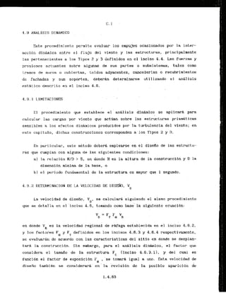 4.9 ANALISIS DINAMXCO
Est.e procedimiento permite evaluar 10s empujes.ocasionados por la inter-
accibn dinarnica entre el f l u j o del viento y las estructuras, principalmerite
las pertenecientes a 10s Tipos 2 y 3 definidos en el inciso 4.4. Las fuerzas y
presiones actuantes sobre algunas de sus partes o subsistemas, tales corno
tramos de mur-ns o cubiertas, .toldos adyacentes, cancelerlas o recubrimientos
dc fachadas y sus soportes,, deberhn determinarse utilizando e l an8lisis
estatico descr-ito en el inciso 4.8.
4 . 9 . 1 LIMITACXONES
E l procedimiento que establece el analisis d i n h i c o se aplicara para
calcular las cargas por viento que actdan sobre las estrpct,was prismaticas
sensiblcs a 10s efectos didrnicos producidos por la turbulencia del viento; en
este capitulo, dichas construcciones corresponden a 10s Tipos 2 y 3.
En pa'rticular, este mktodo de'berh emplearse en el dlseKo de las estructu-
ras que cumplan con aiguna de las siguientes condicibnes:
a
1 la relaci6n H/D > 5 , en donde H es la altura de la construcclbn y D la
dimensibn minima de ..la
base, o
bl el periodo fundamental de la estructura es,mayor que 1 segundo.
. .
La velocidad de diseiio ,' Yo, se calcular& siguiendo el kisrno procedimiento
q & ' s e de'talla en el'.inciiso 4.6, to-do cono base'la siguiente ecuaci6n:
en donde V i s la velocidad regional de r&fagaestablecida. en el inciso 4.6.2,
S
y 10s fackores F y F definidok' en 10s incisos 4.6.3 y 4.6.4 respectivamente,
a
: T
sc evaluaran dc acuerdo con las caracteristicas del s i t i o en donde se desplan-
tar$ la construcci6n. Sin embargo, .para el analisis dinhico, el factor que
. .
considera el tarnafio de la estructura PC (incisa 4.6.3.11, y del cual es
f'uncibn el factor de exposici6n F "se toharh igual a uno. Esta velocidad de
a '
disefio tambikn se considerari en ' la 'revisibn de la posible aparici6n de
 