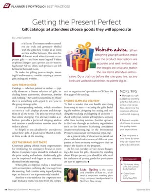 PLANNER’S PORTFOLIO BEST PRACTICES
Getting the Present Perfect
Linda Spelling is the owner
and president of Buzz Inc., a full-
service corporate meeting plan-
ning company headquartered in
Northern New Jersey.
By Linda Spelling
ny’s or organization’s president or CEO on the
first page of the catalog.
ENSURE SEAMLESS DELIVERY
To find a vendor that can handle everything
from soup to nuts — securing the gifts, build-
ing the website, designing the catalog, and han-
dling the tracking and shipping of all items —
check with your current gift suppliers, as many
offer these turnkey services. Another option is
to find one through an industry organization
such as the Incentive Marketing Association
(incentivemarketing.org) or the Promotional
Products Association International (ppai.org).
As a general rule, it’s best not to parcel out
these individual tasks to several different com-
panies, as there are many moving parts that can
impact the success of the program.
As for cost, turnkey service means budget-
ing a bit more for gifts. However, by spending
about $50 per person, you should be able to of-
fer a selection of quality goods that participants
are sure to appreciate. n
MORE TIPS
• Manage your gift
budget by selecting
gifts that fall within a
similar price range.
Also, determine the
most cost-effective
method of shipping.
• Request samples
of all items to ensure
the quality meets
your expectations.
• Give recipients a
time frame for when
they can expect their
gifts to be delivered.
Website advice. When
designing your gift website, make
sure the product descriptions are
accurate and well written, and
the images are crisp and match
the real items attendees will re-
ceive. Do a trial run before the site goes live, so any
kinks are worked out before recipients log in.
L
et’s face it: The instances where attend-
ees are truly and genuinely thrilled
with the gifts they receive at an event
are few and far between. One-size-fits-
all doesn’t work when it comes to cor-
porate gifts — and how many logoed T-shirts
or phone chargers can a person use or want to
lug home? All too often, such products are left
behind in the hotel room.
To make the gifting process simple, mean-
ingful and seamless, consider creating a custom
gift catalog and website.
GIVE THEM CHOICE
Catalogs — whether printed or online — typi-
cally showcase a diverse selection of gifts, in-
cluding home accessories, electronics, jewelry
and clothing. They can be customized to ensure
there is something with appeal to everyone in
the group demographic.
A corresponding website, which attendees
access via a code, displays pictures and descrip-
tions of all the items. The process works much
like online shopping: The attendee makes a se-
lection, provides a preferred shipping address
and receives a confirmation number once the
order is placed.
It’s helpful to set a deadline for attendees to
select their gifts. A good rule of thumb is with-
in three weeks of the meeting.
GET THE BRAND OUT THERE
Corporate gifting affords many opportunities
for reinforcing the company’s brand or event
theme. Company logos should be included on
the print catalog and website. Additionally, gifts
can be imprinted with logos or any takeaway
themes from the meeting.
When gifts are shipped, enclose a small card
with an inscription outlining a key message from
the meeting. And consider using logoed packing
tape, so that each box is prominently branded.
Another way to reinforce the corporate mes-
sage: Include a thank-you note from the compa-
ILLUSTRATION(LEFT):FELIXSOCKWELL
> “25 Hottest Ideas,
Gifts and Gizmos”
(bit.ly/2albfxb)
 “Great Green
Gifts”
(bit.ly/2aeLPS9)
@mcmag.com
xx Meetings  Conventions • mcmag.com September 2016
Gift catalogs let attendees choose goods they will appreciate
 