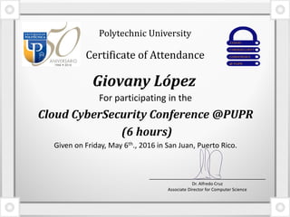 For participating in the
Cloud CyberSecurity Conference @PUPR
(6 hours)
Given on Friday, May 6th., 2016 in San Juan, Puerto Rico.
Giovany López
Polytechnic University
Certificate of Attendance
Dr. Alfredo Cruz
Associate Director for Computer Science
 
