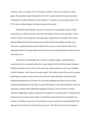semester‟s class, one student wrote “Get used to no grades. There is not a grade on a single
paper. The uncertainty might be stressful at first, but I actually found that I cared more about
writing than I did about the grade. Just be prepared.” I continue to use a contract system in my
FYC courses, making changes and improvements each semester.
Despite the obvious benefits, teachers are resistant to using grading contracts in their
classrooms for a variety of reasons. Many fear that students will try to take advantage of such a
system, or that it will yield grossly inaccurate grades; perhaps there is resistance from writing
program administration that discourages more teachers from trying grading contracts as an
alternative to grades-based assessment. Whatever the reason, we must consider what is most
important and that is fostering student growth and learning, something grading contracts allow us
the freedom to do.
For teachers uncomfortable with or unable to eliminate grades, community-based
assessment may be a reasonable alternative. It puts students in the role of the teacher, taking the
well-known practice of peer review to the next level, asking students not only to give feedback
on their classmates‟ work, but also to assign a grade. This method, while it does involve frequent
grade-based assessment, takes pressure away from the teacher and offers some benefits that
traditional grading does not. In order to be successful, standards and criteria must be clearly
outlined and agreed upon by the class as a group. By playing a role in determining the criteria for
assessment, students better understand expectations and gain a sense of control over their
education. Additionally, students will need to be taught how to read their peers‟ writing from the
perspective of an evaluator and in doing so will become more proficient in revising their own
writing. For students, this process of learning how to assess writing is the greatest benefit of this
approach. In his book Reconciling Writing Assessment: Why Students Should Grade Students,
 