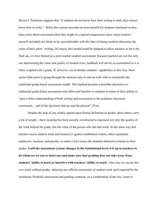 Steven J. Pearlman suggests that “if students do not know how their writing is read, they cannot
know how to write.” While this system provides an extra benefit for students insomuch as they
learn more about assessment than they might in a typical composition class, many teachers
(myself included) are likely to be uncomfortable with the idea of letting students determine the
value of their peers‟ writing. Of course, this model could be adapted to allow teachers to have the
final say, or even framed as a joint teacher-student assessment; because teachers are not the only
one determining the value and quality of student texts, feedback will not be as constrained as it is
when coupled with a grade. If, however, we invalidate students‟ capabilities in this way, there
seems little point in going through the motions only to end up with what is essentially the
traditional grade-based assessment model. This method presents a possible alternative to
traditional grade-based assessment and offers real benefits to students in terms of their ability to
“gain a fuller understanding of both writing and assessment in the academic discourse
community…and of the decisions that go into the process” (Yin).
Despite the lack of any widely agreed upon formal definition of grades, these letters carry
a lot of weight—their meaning has been socially constructed to represent not only the quality of
the work behind the grade, but the value of the person who did that work. In the same way that
teachers assess student work and measure it against established criteria, others (potential
employers, teachers, and parents, to name a few) assess the students themselves based on their
grades. Until the assessment system changes at the institutional level, it is up to teachers to
do whatever we can to intervene and make sure that grading does not take away from
students’ ability to learn or interfere with teachers’ ability to teach. One way we can do this
is to teach without grades, delaying any official assessment of student work until required by the
institution. Portfolio assessment and grading contracts, or a combination of the two, seem to
 
