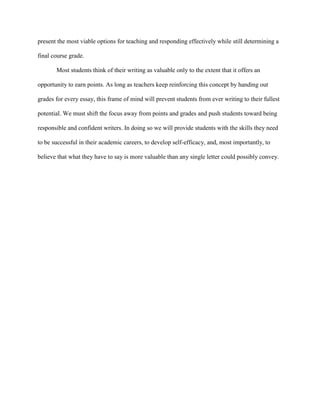 present the most viable options for teaching and responding effectively while still determining a
final course grade.
Most students think of their writing as valuable only to the extent that it offers an
opportunity to earn points. As long as teachers keep reinforcing this concept by handing out
grades for every essay, this frame of mind will prevent students from ever writing to their fullest
potential. We must shift the focus away from points and grades and push students toward being
responsible and confident writers. In doing so we will provide students with the skills they need
to be successful in their academic careers, to develop self-efficacy, and, most importantly, to
believe that what they have to say is more valuable than any single letter could possibly convey.
 