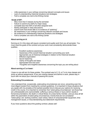 - Little awareness in your writings concerning relevant concepts and issues
- Lack of understanding rhetorical situations and strategies
- Fail to complete one visit to the Writing Center
Grade of D/F:
- Miss more than 5 classes during the semester
- Failure to submit any draft of a major essay
- Complete less than 80% of all other assigned work
- Rarely participate in class discussions
- Submit work that shows little to no evidence of “polishing”
- No awareness in your writings concerning relevant concepts and issues
- No evidence of understanding rhetorical situations and strategies
- Fail to complete one visit to the Writing Center
About earning an A:
Earning an A in this class will require consistent and quality work from you all semester. You
must meet the goals of the contract and your work must consistently demonstrate these
qualities:
- Excellent audience-awareness
- Awareness of the overall rhetorical situation surrounding your work
- Appropriate use of rhetorical strategies in relation to the rhetorical situation
- Effective organization
- Sound reasoning
- Clarity of thoughts and ideas
- Appropriate tone and voice
- Thoughtful and insightful awareness concerning the topic you are writing about
About earning a C or lower:
I hope no one will aim for these grades. The quickest way to C, D, or F is to miss classes and
show up without assignments. If you are missing classes and behind in work, please stay in
touch with me about your chances of passing the course.
Extenuating Circumstances
I do understand that, occasionally, extenuating circumstances can occur, preventing even the
most diligent student from meeting the contract guidelines. It is important in these situations that
you speak with me privately at the earliest possible time to discuss your options for receiving
credit in the course. It is important to remember that “extenuating circumstances” are those that
are unforeseeable and unpreventable: suffering a serious illness or injury (which results in
formal documentation), the death or critical illness of a close family member, and jury duty all fall
within the parameters of extenuating circumstances. Events that are not considered
“extenuating” are: working overtime, exam stress, failure of computer/printer equipment, time
management issues, or misunderstanding due dates/work requirements.
If you have questions about this grading contract, please ask!
 