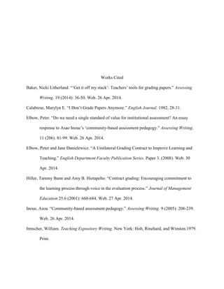 Works Cited
Baker, Nicki Litherland. “„Get it off my stack‟: Teachers‟ tools for grading papers.” Assessing
Writing. 19 (2014): 36-50. Web. 26 Apr. 2014.
Calabrese, Marylyn E. “I Don‟t Grade Papers Anymore.” English Journal. 1982, 28-31.
Elbow, Peter. “Do we need a single standard of value for institutional assessment? An essay
response to Asao Inoue‟s „community-based assessment pedagogy.” Assessing Writing.
11 (206): 81-99. Web. 26 Apr. 2014.
Elbow, Peter and Jane Danielewicz. “A Unitlateral Grading Contract to Improve Learning and
Teaching.” English Department Faculty Publication Series. Paper 3. (2008). Web. 30
Apr. 2014.
Hiller, Tammy Bunn and Amy B. Hietapelto. “Contract grading: Encouraging commitment to
the learning process through voice in the evaluation process.” Journal of Management
Education 25.6 (2001): 660-684. Web. 27 Apr. 2014.
Inoue, Asoa. “Community-based assessment pedagogy.” Assessing Writing. 9 (2005): 208-239.
Web. 26 Apr. 2014.
Irmscher, William. Teaching Expository Writing. New York: Holt, Rinehard, and Winston.1979.
Print.
 