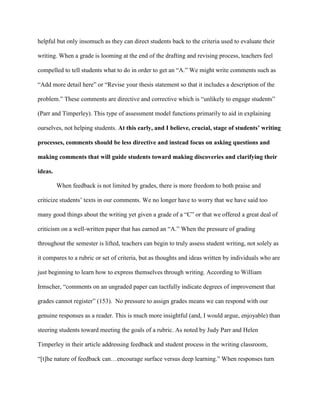 helpful but only insomuch as they can direct students back to the criteria used to evaluate their
writing. When a grade is looming at the end of the drafting and revising process, teachers feel
compelled to tell students what to do in order to get an “A.” We might write comments such as
“Add more detail here” or “Revise your thesis statement so that it includes a description of the
problem.” These comments are directive and corrective which is “unlikely to engage students”
(Parr and Timperley). This type of assessment model functions primarily to aid in explaining
ourselves, not helping students. At this early, and I believe, crucial, stage of students’ writing
processes, comments should be less directive and instead focus on asking questions and
making comments that will guide students toward making discoveries and clarifying their
ideas.
When feedback is not limited by grades, there is more freedom to both praise and
criticize students‟ texts in our comments. We no longer have to worry that we have said too
many good things about the writing yet given a grade of a “C” or that we offered a great deal of
criticism on a well-written paper that has earned an “A.” When the pressure of grading
throughout the semester is lifted, teachers can begin to truly assess student writing, not solely as
it compares to a rubric or set of criteria, but as thoughts and ideas written by individuals who are
just beginning to learn how to express themselves through writing. According to William
Irmscher, “comments on an ungraded paper can tactfully indicate degrees of improvement that
grades cannot register” (153). No pressure to assign grades means we can respond with our
genuine responses as a reader. This is much more insightful (and, I would argue, enjoyable) than
steering students toward meeting the goals of a rubric. As noted by Judy Parr and Helen
Timperley in their article addressing feedback and student process in the writing classroom,
“[t]he nature of feedback can…encourage surface versus deep learning.” When responses turn
 