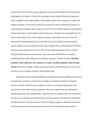 maintain this stance, I do not mean to suggest that our comments should never be written from
the perspective of teachers who have the knowledge to help students refine their composition
skills. In addition to providing students with feedback in terms of our response as a reader and
audience member, we also need to respond in an instructive manner. Without this element, we
could certainly encourage students to grow as writers, but we would be leaving out the important
elements that lead to overall academic growth and success. Though I have criticized the role of
rubrics and criteria in terms of their impact on response, when they do not exist as the sole
framework for responding they can be very useful. In my own teaching, I respond as both a
genuine reader and also an informed teacher; I give feedback from a dual perspective that offers
more than either method can on its own. This has been challenging because I have used the
traditional grade-based assessment system in my classroom and often felt my comments
conflicted with the grade, leading me to modify my responses. I doubt I am alone. The ideal
feedback is that which gives our response as a reader and offers guidance about meeting
criteria. This allows students to better see their writing from different perspectives and to view
revision as a tool to improve both their ideas and their craft.
Besides allowing for improved feedback and student learning, less grading means that we
can look at the semester as a whole and see writing on a continuum instead of viewing the
semester in chunks. Often first-year composition courses are structured and paced to work
around three or four major writing assignments. Once one assignment has gone through the
drafting stage and the final, graded draft is submitted, there is a tangible shift in the direction of
the class as new concepts are introduced and a new focus emerges. The old work is left behind,
considered finished. The class moves on. When the finality of grades is eliminated, early pieces
of writing can continue to be revised and viewed as sites for learning and improvement as
 