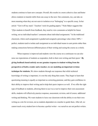 students continue to learn new concepts. Overall, this results in a more cohesive class and better
allows students to transfer skills from one essay to the next. Our comments, too, can take on
more meaning when they are not seen in isolation or as “belonging” to a specific essay. In her
article “„Get it off my stack‟: Teachers‟ tools for grading papers,” Nicki Baker suggests that
“[f]or students to benefit from feedback, they need to view comments as helpful for future
writing, not as individual teachers‟ comments about individual assignments.” In the traditional
classroom, where each assignment is graded and assigned a percentage value where 100% =
perfect, students tend to isolate each assignment as an individual means to earn points rather than
making connections between different pieces of their writing and seeing the course as a whole.
When response is improved and students view the course on a continuum we can also
raise our expectations of students as responders, both to their own writing and their peers‟. By
giving feedback based entirely on our genuine response to student writing from the
perspectives of both a reader and a teacher, we are modeling an important revision
technique for students. We show students through our responses that while technical
knowledge of writing is important, it is not the only thing that counts. They begin to learn that
questioning meaning is equally as important as correcting grammar, and they gain confidence in
their ability to improve their writing and to help their peers improve as well. If we offer the right
type of feedback to students, allowing them to use it as a tool to improve their own assessment
skills, students will effectively practice response, assessment, revision, and of course, additional
writing and thinking. We want students to leave our classroom with the ability to see their own
writing as a site for revision, not as students dependent on a teacher to guide them. After all, we
cannot teach every student how to become a perfect writer—we ourselves are not perfect writers.
 