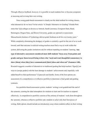 Through effective feedback, however, it is possible to teach students how to become competent
at assessing and revising their own writing.
Since using grade-based assessment is clearly not the ideal method for writing classes,
what alternatives do we have? In her article “A Simple Alternative to Grading” Glenda Potts
notes that “[a]t colleges as diverse as Antioch, Sarah Lawrence, Evergreen State, Reed,
Bennington, Oregon State, and Brown University, grades are optional or nonexistent.
Massachusetts Institute of Technology did not grade freshmen at all for over twenty years.”
While completely eliminating the drudgery of grades is certainly a goal for the rest of us to work
toward, until that outcome is realized writing teachers must find a way to work within the
system, delivering the grades institutions ask for without impeding on students‟ learning. Any
type of alternative assessment considered must shift students’ focus away from points and
grades and gear them toward being writers who “need and want thoughtful commentary to
show [them] when [they] have communicated [their] ideas and when not” (Sommers 148).
Research suggests a number of alternatives to traditional grading that help teachers “figur[e] out
ways to [assign grades] with the least damage to students‟ achievements and, hopefully, with
added benefit to their performance” (Lipnevich and Smith). Some of the best options are
assessment of a comprehensive or reflective portfolio to determine a final grade and grading
contracts.
In a portfolio-based assessment system, students‟ writing is not graded until the end of
the semester, creating the ideal atmosphere for students to learn and for teachers to respond
effectively. A comprehensive portfolio consists of the entirety of students‟ work done throughout
the semester, whereas a reflective portfolio asks students to select only their best pieces of
writing. Both options should include an introductory essay where students reflect on their writing
 