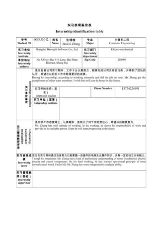 实习表现鉴定表
Internship identification table
学号
Student ID
008453042 姓名
Name
张博维
Bowei Zhang
专业
Major
计算机工程
Computer Engineering
实习单位
Internship
institute
Shanghai Baosight Software Co., Ltd. 实习部门
Internship
department
Electro-mechanical
单位地址
Internship
address
No 3,Youyi Rd, 910 Lane, Bao Shan
Distract, Shang Hai
Zip Code 201900
Internshipevaluation
实
习
单
位
鉴
定
　该生在我公司实习期间，工作十分认真努力，能够完成公司交给的任务，并得到了团队的
认可，希望在以后的工作中取得更好的成绩。
During his internship, according to working earnestly and did the job on time, Mr. Zhang got the
compliment of other team members. I wish him still can do better in the future.
实习带教老师（签
名）
Internship teacher
Phone Number 13774224991
实习单位（签章）
Internship institute
　
Internship
supervisor
evaluation
实
习
管
理
教
师
评
语
该同学工作态度端正，认真踏实，表现出了对工作的责任心，希望以后继续努力.
Mr. Zhang has well attitude of working. In his working, he shows his responsibility of work and
provide he is a reliable person. Hope he will keep progressing in the future.
实习表现成
绩
Internship
score
该生在实习期间通过自身努力已能掌握一些基本的电路及元器件知识，并有一定的独立分析能力。
Though his internship, Mr. Zhang had a kind of preliminary understanding of some foundational electric
circuits and circuit components. By his hard working, he had learned operational principle of some
normal circuit board. End of all, Mr. Zhang has some independently analysis ability.
实习管理教
师（签名）
Internship
supervisor
 