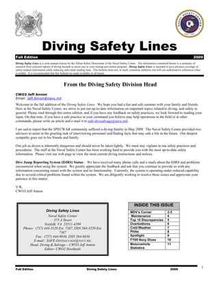 Fall Edition Diving Safety Lines 2009
1
Diving Safety Lines
Fall Edition 2009
Diving Safety Lines is a semi-annual release by the Afloat Safety Directorate of the Naval Safety Center. The information contained herein is a summary of
research from selected reports of diving hazards to assist you in your mishap prevention program. Diving Safety Lines is intended to give advance coverage of
safety-related information while reducing individual reading time. This bulletin does not, in itself, constitute authority but will cite authoritative references when
available. It is recommended that this bulletin be made available to all hands.
From the Diving Safety Division Head
CWO3 Jeff Annon
Email: Jeff.Annon@navy.mil
Welcome to the fall addition of the Diving Safety Lines. We hope you had a fun and safe summer with your family and friends.
Here at the Naval Safety Center, we strive to put out up-to-date information on important topics related to diving, and safety in
general. Please read through this entire edition; and if you have any feedback on safety practices, we look forward to reading your
input. On that note, if you have a safe practice at your command you believe may help operations in the field or at other
commands, please write an article and e-mail it to safe-divesalvage@navy.mil.
I am sad to report that the SPECWAR community suffered a diving fatality in May 2009. The Naval Safety Center provided two
advisors to assist in the grueling task of interviewing personnel and finding facts that may safe a life in the future. Our deepest
sympathy goes out to his friends and family.
Our job as divers is inherently dangerous and should never be taken lightly. We must stay vigilant in our safety practices and
procedures. The staff at the Naval Safety Center has been working hard to provide you with the most up-to-date safety
information. Please visit our web page to view the most current diving instructions and notices.
Dive Jump Reporting System (DJRS) Status - We have received many phone calls and e-mails about the DJRS and problems
encountered when using the system. We greatly appreciate the feedback and ask that you continue to provide us with any
information concerning issues with the system and its functionality. Currently, the system is operating under reduced capability
due to several critical problems found within the system. We are diligently working to resolve these issues and appreciate your
patience in this matter.
V/R,
CWO3 Jeff Annon
INSIDE THIS ISSUE
2-3MDV’s Corner
4Maintenance
5Top 10 Discrepancies
6Overbottoms
7Cold Weather
8PHAs
9Spotlight
10FY09 Navy Dives
11Motorvehicle
Statistics
Diving Safety Lines
Naval Safety Center
375 A Street
Norfolk, VA 23511-4399
Phone: (757) 444-3520 Ext. 7387, DSN 564-3520 Ext.
7387
Fax: (757) 444-8636, DSN 564-8636
E-mail: SAFE-DIVESALVAGE@NAVY.MIL
Head, Diving & Salvage – CWO3 Jeff Annon
Editor- CWO2 Hordinski
 