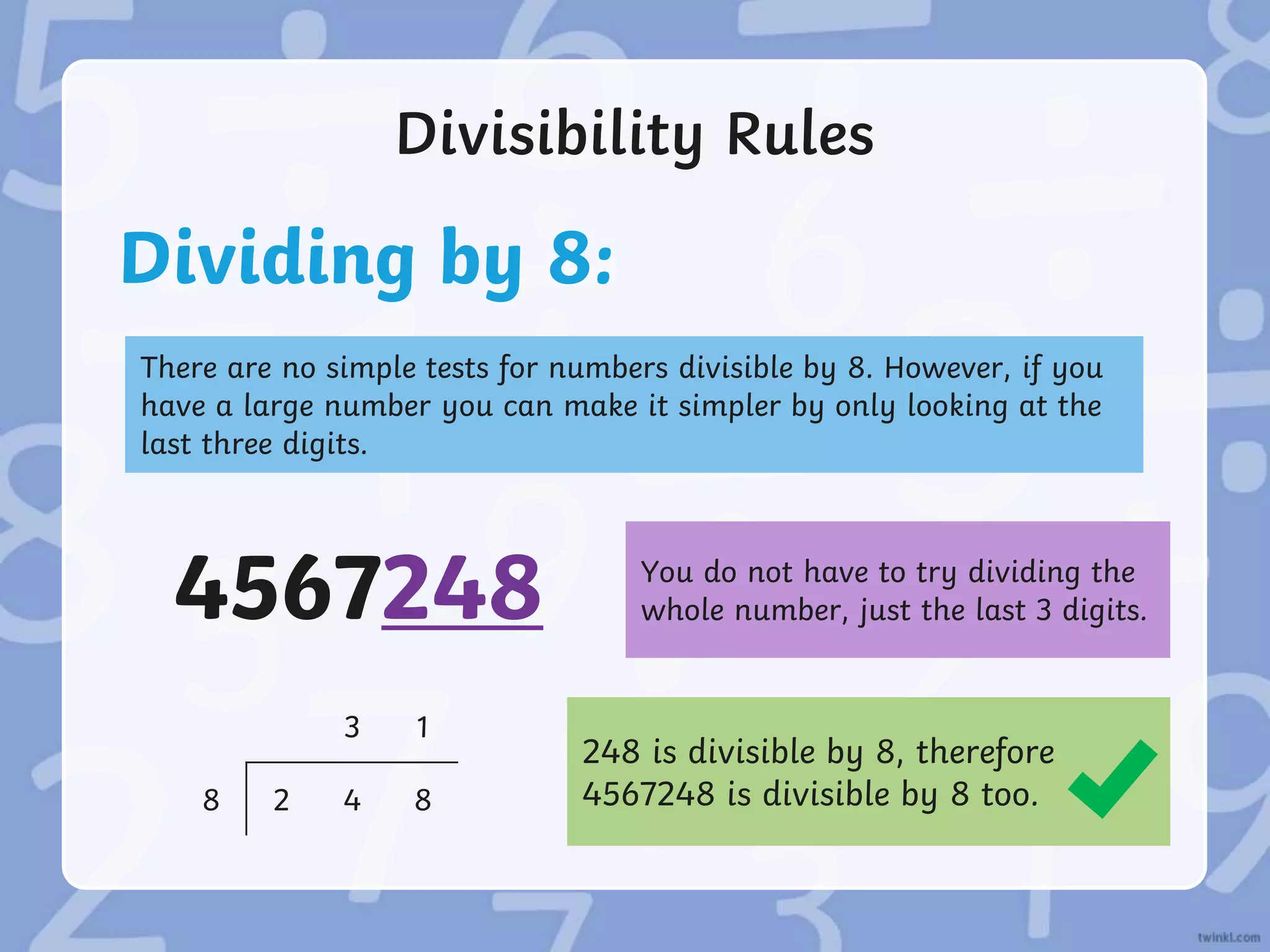 Divisibility Rules
Dividing by 8:
There are no simple tests for numbers divisible by 8. However, if you
have a large number you can make it simpler by only looking at the
last three digits.
248 is divisible by 8, therefore
4567248 is divisible by 8 too.
You do not have to try dividing the
whole number, just the last 3 digits.
4567248
3 1
8 2 4 8
 