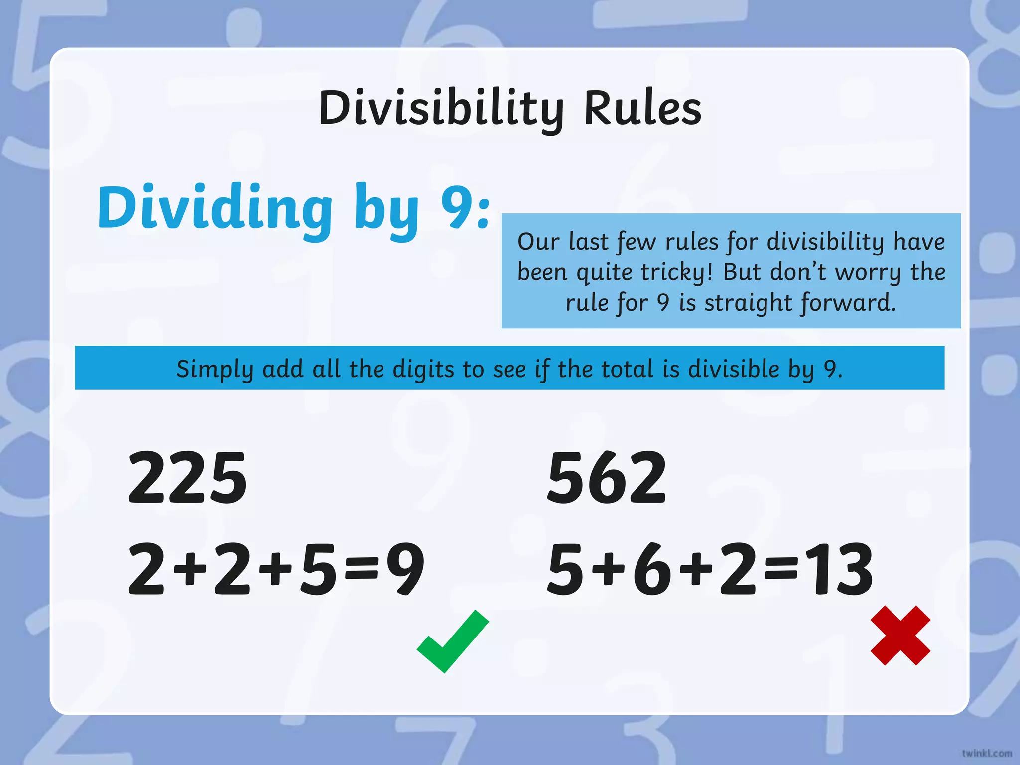 Divisibility Rules
Dividing by 9: Our last few rules for divisibility have
been quite tricky! But don’t worry the
rule for 9 is straight forward.
Simply add all the digits to see if the total is divisible by 9.
225
2+2+5=9
562
5+6+2=13
 