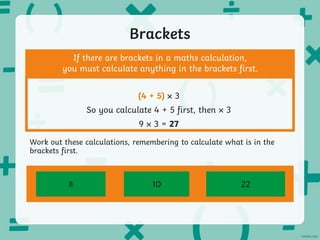 Brackets
(6 × 4) – 16
If there are brackets in a maths calculation,
you must calculate anything in the brackets first.
(4 + 5) 3
So you calculate 4 + 5 first, then 3
9 3 = 27
(8 – 3) × 2 14 – 3 + (22 ÷ 2)
Work out these calculations, remembering to calculate what is in the
brackets first.
8 10 22
 