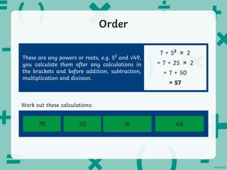 Order
7 + 5² × 2
= 7 + 25 × 2
= 7 + 50
= 57
8² + 9 – 3 20 + 10² ÷ 2 50 – 10 + √64
100 ÷ 10 + √36
Work out these calculations:
These are any powers or roots, e.g. 5² and √49,
you calculate them after any calculations in
the brackets and before addition, subtraction,
multiplication and division.
70 48
70 16
 