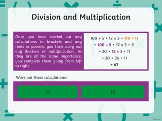 Division and Multiplication
Once you have carried out any
calculations in brackets and any
roots or powers, you then carry out
any division or multiplication. As
they are of the same importance,
you complete them going from left
to right.
100 5 + 12 3 + (10 + 1)
= 100 5 + 12 3 + 11
= 20 + 12 3 + 11
= 20 + 36 + 11
= 67
8 × 4 + 20 ÷ 5 – 3
Work out these calculations:
14 ÷ 2 + (11 + 3) - √9
33 18
 