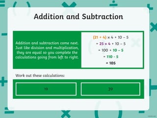 Addition and Subtraction
Addition and subtraction come next.
Just like division and multiplication,
they are equal so you complete the
calculations going from left to right.
(21 + 4) 4 + 10 – 5
= 25 4 + 10 – 5
= 100 + 10 – 5
= 110 - 5
= 105
60 + 7² - 30 × 3
Work out these calculations:
21 ÷ 3 + (40 + 2) - 10
19 39
 
