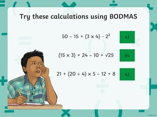 Try these calculations using BODMAS
50 – 15 + (3 4) - 2²
(15 3) + 24 – 10 + √25
21 + (20 4) 5 – 12 + 8
43
64
42
 