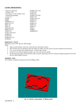 G-CODE PROGRAMMING
; Vignesh K Velusamy
; Tooling: 0.250
; Work piece: T 0.750 W4.00 L 6.50
; Absolute Programming
; Activity #2
N10G90
N20M3
N30G0X0Y0 Z.1
N40X.375Y.375
N60Z-.745
N70Y1.55
N80X.823Y2.00
N90X.375Y2.45
N100Y2.875
N110X1.130Y3.625
N120X2.875
N130Y3.250
N140X3.0Y3.125
N150X4.00
N160X4.125Y3.250
N170Y3.625
N180X5.302
N190X6.125Y2.802
N200Y1.750
N210X4.750Y.375
N220X3.375
N230Y.875
N240X2.125
N250Y.375
N260X.375
N265Z.1
N270M5
N280G0X0Y0
EQUIPMENT SET-UP
Equipment name is CNC Base for 1000 Prolight.
Setup:
 Make sure the machine works fine, check the fuses and safety switches.
 Place the Part onto the machining table and clamp the smaller part with spacers,the part should not touch the base.
 Use vice for the larger part, tighten the jaws so that the part stay put.
 Insert the Tool using the adapterand make sure it fits well onto the spindle.
 Set the Tool to the origin of the part block either using the manual jog control or using the computer program for the CNC
base for 1000 Prolight software.
FINISHED PART
The Computer simulation showing the part with Milling profile .
Fig. 2.1 Absolute programming of Milling profile
ACTIVITY 3:
 
