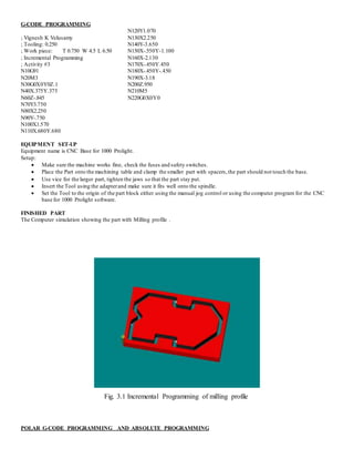 G-CODE PROGRAMMING
; Vignesh K Velusamy
; Tooling: 0.250
; Work piece: T 0.750 W 4.5 L 6.50
; Incremental Programming
; Activity #3
N10G91
N20M3
N30G0X0Y0Z.1
N40X.375Y.375
N60Z-.845
N70Y3.750
N80X2.250
N90Y-.750
N100X1.570
N110X.680Y.680
N120Y1.070
N130X2.250
N140Y-3.650
N150X-.550Y-1.100
N160X-2.130
N170X-.450Y.450
N180X-.450Y-.450
N190X-3.18
N200Z.950
N210M5
N220G0X0Y0
EQUIPMENT SET-UP
Equipment name is CNC Base for 1000 Prolight.
Setup:
 Make sure the machine works fine, check the fuses and safety switches.
 Place the Part onto the machining table and clamp the smaller part with spacers,the part should not touch the base.
 Use vice for the larger part, tighten the jaws so that the part stay put.
 Insert the Tool using the adapterand make sure it fits well onto the spindle.
 Set the Tool to the origin of the part block either using the manual jog control or using the computer program for the CNC
base for 1000 Prolight software.
FINISHED PART
The Computer simulation showing the part with Milling profile .
Fig. 3.1 Incremental Programming of milling profile
POLAR G-CODE PROGRAMMING AND ABSOLUTE PROGRAMMING
 