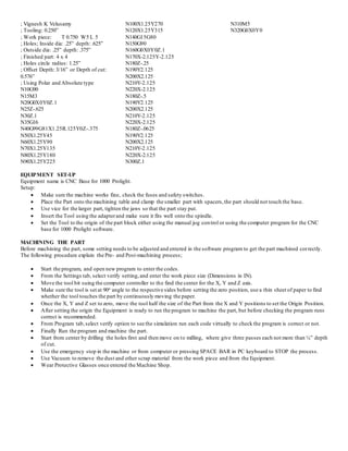 ; Vignesh K Velusamy
; Tooling: 0.250”
; Work piece: T 0.750 W5 L 5
; Holes; Inside dia: .25” depth: .625”
; Outside dia: .25” depth: .375”
; Finished part: 4 x 4
; Holes circle radius: 1.25”
; Offset Depth: 3/16” or Depth of cut:
0.576”
; Using Polar and Absolute type
N10G90
N15M3
N20G0X0Y0Z.1
N25Z-.625
N30Z.1
N35G16
N40G99G81X1.25R.125Y0Z-.375
N50X1.25Y45
N60X1.25Y90
N70X1.25Y135
N80X1.25Y180
N90X1.25Y225
N100X1.25Y270
N120X1.25Y315
N140G15G80
N150G90
N160G0X0Y0Z.1
N170X-2.125Y-2.125
N180Z-.25
N190Y2.125
N200X2.125
N210Y-2.125
N220X-2.125
N180Z-.5
N190Y2.125
N200X2.125
N210Y-2.125
N220X-2.125
N180Z-.0625
N190Y2.125
N200X2.125
N210Y-2.125
N220X-2.125
N300Z.1
N310M5
N320G0X0Y0
EQUIPMENT SET-UP
Equipment name is CNC Base for 1000 Prolight.
Setup:
 Make sure the machine works fine, check the fuses and safety switches.
 Place the Part onto the machining table and clamp the smaller part with spacers,the part should not touch the base.
 Use vice for the larger part, tighten the jaws so that the part stay put.
 Insert the Tool using the adapterand make sure it fits well onto the spindle.
 Set the Tool to the origin of the part block either using the manual jog control or using the computer program for the CNC
base for 1000 Prolight software.
MACHINING THE PART
Before machining the part, some setting needs to be adjusted and entered in the software program to get the part machined correctly.
The following procedure explain the Pre- and Post-machining process;
 Start the program, and open new program to enter the codes.
 From the Settings tab, select verify setting,and enter the work piece size (Dimensions in IN).
 Move the tool bit suing the computer controller to the find the center for the X, Y and Z axis.
 Make sure the tool is set at 90o angle to the respective sides before setting the zero position, use a thin sheet of paper to find
whether the tool touches the part by continuously moving the paper.
 Once the X, Y and Z set to zero, move the tool half the size of the Part from the X and Y positions to set the Origin Position.
 After setting the origin the Equipment is ready to run the program to machine the part, but before checking the program runs
correct is recommended.
 From Program tab,select verify option to see the simulation run each code virtually to check the program is correct or not.
 Finally Run the program and machine the part.
 Start from center by drilling the holes first and then move on to milling, where give three passes each not more than ¼” depth
of cut.
 Use the emergency stop in the machine or from computer or pressing SPACE BAR in PC keyboard to STOP the process.
 Use Vacuum to remove the dust and other scrap material from the work piece and from the Equipment.
 Wear Protective Glasses once entered the Machine Shop.
 