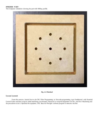 FINISHED PART
The Computer simulation showing the part with Milling profile.
Fig. 4.1 Finished
Lessons Learned:
Form this exercise, learned how to do CNC Polar Programming in Absoulte programming type.Familiarized with Numerial
Control Codes and their usage in radial machining environment. Practiced to setup the Eqiupment for Pre- and Post-Machining and
the procedures to do it. Operated the equipmet, CNC Base for ProLight software program to mancine the Part.
 