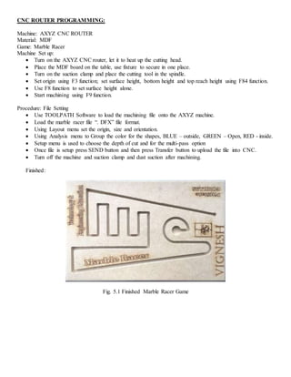CNC ROUTER PROGRAMMING:
Machine: AXYZ CNC ROUTER
Material: MDF
Game: Marble Racer
Machine Set up:
 Turn on the AXYZ CNC router, let it to heat up the cutting head.
 Place the MDF board on the table, use fixture to secure in one place.
 Turn on the suction clamp and place the cutting tool in the spindle.
 Set origin using F3 function; set surface height, bottom height and top reach height using F84 function.
 Use F8 function to set surface height alone.
 Start machining using F9 function.
Procedure: File Setting
 Use TOOLPATH Software to load the machining file onto the AXYZ machine.
 Load the marble racer file “. DFX” file format.
 Using Layout menu set the origin, size and orientation.
 Using Analysis menu to Group the color for the shapes, BLUE – outside, GREEN – Open, RED - inside.
 Setup menu is used to choose the depth of cut and for the multi-pass option
 Once file is setup press SEND button and then press Transfer button to upload the file into CNC.
 Turn off the machine and suction clamp and dust suction after machining.
Finished:
Fig. 5.1 Finished Marble Racer Game
 