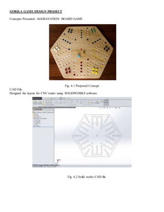 GORILA GAME DESIGN PROJECT
Concepts Presented: AGGRAVATION BOARD GAME
Fig. 6.1 Proposed Concept
CAD File:
Designed the layout for CNC router using SOLIDWORKS software.
Fig. 6.2 Solid works CAD file
 