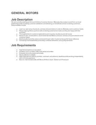 GENERAL MOTORS
Job Description
We are currently seeking parttime and full time Customer Service / Aftersales Associates to work from our local
dealerships while increasing customer satisfaction and delivering our beneficial services to existing customers.
Responsbilites include:
 Learn our vast array of products,services and promotions in order to effectively serve customer needs
 Place outgoing follow-up phone calls to existing customers to make sure they are happy with their
purchase
 Thoroughlylisten to customer explanations and inquiries,resolve any and all issues
 Based on your conversations,recommend General Motors products,services and promotions to serve
customer needs
 Electronicallyrecord the nature and resultof each call in Customer Accountfor future reference
 Constantlymeetestablished productivity, schedule adherence,and qualitystandards
Job Requirements
 High School diploma or equivalent
 Excellent communication skills,both verbal and written
 Energetic and enthusiastic personality
 Strong attention to details
 Well-organized and able to prioritize, multi-task,and adhere to deadlines while working independently
with minimal supervision
 Basic to intermediate skills with MicrosoftWord, Excel, Outlook and Powerpoin
 