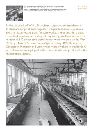 At the outbreak of WW1, Broadbent continued to manufacture
its standard range of centrifuges for the production of explosives
and chemicals. Heavy plant for steelworks, cranes and lifting gear,
motorised capstans for hauling railway rolling stock and an endless
number of 112lb cast-steel aerial bombs were ordered by the War
Ministry. Many of Britain’s battleships including HMS Thunderer,
Conqueror, Monarch and Lion, which were involved in the Battle Of
Jutland, were also equipped with ammunition hoists produced in the
Huddersﬁeld factory.
This photograph would have been an ofﬁcial secret during the war years when
Broadbent built 4 of these “X-craft” midget submarines in conditions of total
secrecy. These were destined to play a major part in the war effort and their crews
were decorated with 4 Victoria Cross Medals, and a great many other awards.
1914 - 1918
1939 - 1945
 