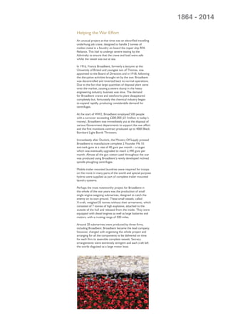 Helping the War Effort
An unusual project at that time was an electriﬁed travelling
underhung job crane, designed to handle 3 tonnes of
molten metal in a foundry on board the repair ship RFA
Reliance. This had to undergo severe testing by the
Admiralty to ensure that the crane and load were safe
whilst the vessel was out at sea.
In 1916, Francis Broadbent, formerly a lecturer at the
University of Bristol and youngest son of Thomas, was
appointed to the Board of Directors and in 1918, following
the disruptive activities brought on by the war, Broadbent
was decontrolled and reverted back to normal operations.
Due to the fact that large quantities of disposal plant came
onto the market, causing a severe slump in the heavy
engineering industry, business was slow. The demand
for Broadbent cranes and steelworks plant disappeared
completely but, fortunately the chemical industry began
to expand rapidly, producing considerable demand for
centrifuges.
At the start of WW2, Broadbent employed 500 people
with a turnover exceeding £200,000 (£11million in today’s
money). Broadbent was immediately put at the disposal of
various Government departments to support the war effort
and the ﬁrst munitions contract produced up to 4000 Black
Bombard Light Bomb Throwers.
Immediately after Dunkirk, the Ministry Of Supply pressed
Broadbent to manufacture complete 2 Pounder Mk 10
anti-tank guns at a rate of 40 guns per month – a target
which was eventually upgraded to reach 2,490 guns per
month. Almost all the gun cotton used throughout the war
was produced using Broadbent’s newly developed inclined
spindle ploughing centrifuges.
Mobile trailer mounted laundries were required for troops
on the move in many parts of the world and special purpose
hydros were supplied as part of complete trailer mounted
laundry systems.
Perhaps the most noteworthy project for Broadbent in
the whole of the war years was the production of small
single engine seagoing submarines, designed to catch the
enemy on its own ground. These small vessels, called
X-craft, weighed 35 tonnes without their armaments, which
consisted of 7 tonnes of high explosive, attached to the
outside of the hull and released from the inside. They were
equipped with diesel engines as well as large batteries and
motors, with a cruising range of 500 miles.
Around 20 submarines were produced by three ﬁrms,
including Broadbent. Broadbent became the lead company,
however, charged with organising the whole project and
arranging for all the components to be delivered on time
for each ﬁrm to assemble complete vessels. Secrecy
arrangements were extremely stringent and each craft left
the works disguised as a large motor boat.
1864 - 2014
 