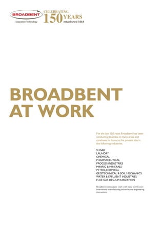 BROADBENT
AT WORK
For the last 150 years Broadbent has been
conducting business in many areas and
continues to do so to the present day in
the following industries:
SUGAR
LAUNDRY
CHEMICAL
PHARMACEUTICAL
PROCESS INDUSTRIES
MINING & MINERALS
PETRO-CHEMICAL
GEOTECHNICAL & SOIL MECHANICS
WATER & EFFLUENT INDUSTRIES
FLUE GAS DESULPHURIZATION
Broadbent continues to work with many well-known
international manufacturing industries and engineering
contractors.
 