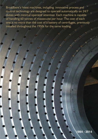 Broadbent’s latest machines, including innovative process and
control technology are designed to operate automatically on 24/7
duties with minimal operator attention. Each machine is capable
of handling 60 tonnes of massecuite per hour. The cost of each
one is no more than the cost of a battery of centrifuges, previously
installed throughout the 1950s for the same loading.
1864 - 2014
 