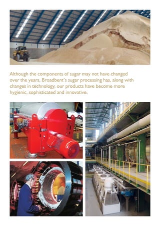 Although the components of sugar may not have changed
over the years, Broadbent’s sugar processing has, along with
changes in technology, our products have become more
hygienic, sophisticated and innovative.
 