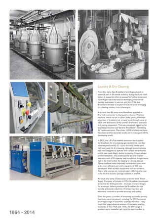 Laundry & Dry Cleaning
From the, early days Broadbent centrifuges played an
essential part in the textile industry, drying wool and cloth
before it passed to other processes for further treatment.
Centrifuges were also sold to developing commercial
laundry businesses. It was not until the 1930s that
Broadbent decided to explore the laundry and emerging
dry cleaning industry more thoroughly.
It is more than 80 years since Broadbent supplied its
ﬁrst hydro-extractor to the laundry industry. This ﬁrst
machine, which ran on a rubber buffer pivot, presented
a number of problems but a major breakthrough came in
1939 with the launch of the world’s ﬁrst hydro- extractor
with spring suspension. This was completely jigged up for
quantity production and became Broadbent’s bestselling
36” hydro-extractor. More than 10,000 of these machines
have been sold to laundries locally and in many parts of the
developing world.
In 1932, the UK’s ﬁrst washer extractor was supplied
by Broadbent for dry-cleaning garments in the non-ﬂam
solvents produced by ICI. Up to this time, white spirit
had been used for dry-cleaning, although some machines
had been designed to operate with carbon tetrachloride
until it was made illegal, due to its toxicity. A new solvent,
trichloroethylene, was produced and the ﬁrst washer
extractor with a 7lb capacity was introduced, but garments
had to be dried further by hanging in a drying cabinet
These machines were improved considerably over time
and a more efﬁcient unit with a capacity of 45lb was
developed. With ancillary equipment such as tumblers,
ﬁlters, stills, pumps etc, incorporated - offering what was
to be the ﬁrst laundry package available in the UK.
As result of a series of discussions with the Initial Towel
Supply Company of London in 1954, Broadbent developed
a machine for folding towels – the basis of many designs
for automatic folders produced by Broadbent for the
laundry and textile industries. All these machines use
electronic controls to provide accuracy and quality.
Over the years, a number of extremely successful laundry
machines were introduced, including the JBW horizontal
drum type range of automatic washing machines – very
much like huge industrial versions of domestic washing
machines. In the 1960s and 1970s, the JBW range of
washers was a bestseller and could be seen installed in
1864 - 2014
 