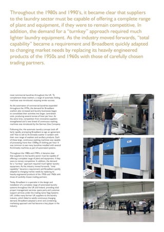 Throughout the 1980s and 1990’s, it became clear that suppliers
to the laundry sector must be capable of offering a complete range
of plant and equipment, if they were to remain competitive. In
addition, the demand for a “turnkey” approach required much
lighter laundry equipment. As the industry moved forwards, “total
capability” became a requirement and Broadbent quickly adapted
to changing market needs by replacing its heavily engineered
products of the 1950s and 1960s with those of carefully chosen
trading partners.
most commercial laundries throughout the UK. To
complement these washers, a range of automatic folding
machines was introduced, enjoying similar success.
As the automation of commercial laundries expanded
throughout the 1970s, the demand for Broadbent
washers also increased and laundry businesses began
to consolidate their activities into larger, centralised
units, producing several tonnes of linen per hour. At
the same time, competition from innovative suppliers
strengthened and a new breed of continuous washing
machines was introduced by the German Voss Company.
Following this, the automatic laundry concept took off
fairly rapidly, prompting Broadbent to sign an agreement
with Voss to sell its Archimedia washer in tandem with
their own range of washers and ancillary products. Each
of these large, continuous washing machines was capable
of processing more than 1500kg of clothing per hour. It
was common to see many laundries installed with several
Archimedia machines as part of automated systems.
Throughout the 1980s and 1990’s, it became clear
that suppliers to the laundry sector must be capable of
offering a complete range of plant and equipment, if they
were to remain competitive. In addition, the demand
for a “turnkey” approach required much lighter laundry
equipment. As the industry moved forwards, “total
capability” became a requirement and Broadbent quickly
adapted to changing market needs by replacing its
heavily engineered products of the 1950s and 1960s with
those of carefully chosen trading partners.
Today, Broadbent is a specialist in the design and
installation of a complete range of automated laundry
systems throughout the UK and Ireland, providing total
project management services, spare parts and customer
support services under the trading name Vega Systems
UK. Unlike many former UK suppliers to the laundry
industry, which failed to satisfy continuous changing
demand, Broadbent adopted a strict and unrelenting
marketing approach and has become a key player in the
industry.
 