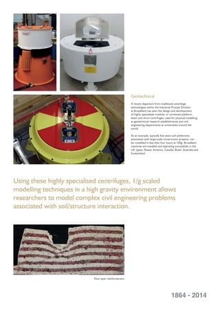 Geotechnical
A recent departure from traditional centrifuge
technologies within the Industrial Process Division
at Broadbent has seen the design and development
of highly specialised modular or combined platform,
beam and drum centrifuges, used for physical modelling
at geotechnical research establishments and civil
engineering departments at universities around the
world.
As an example, typically ﬁve years soil settlement,
associated with large-scale construction projects, can
be modelled in less than four hours at 100g. Broadbent
machines are installed and operating successfully in the
UK, Japan, Russia, America, Canada, Brazil, Australia and
Switzerland.
1864 - 2014
Using these highly specialised centrifuges, 1/g scaled
modelling techniques in a high gravity environment allows
researchers to model complex civil engineering problems
associated with soil/structure interaction.
Four layer reinforcement
 