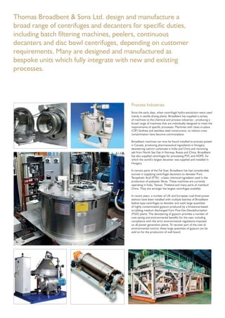 Process Industries
Since the early days, when centrifugal hydro-extractors were used
mainly in textile drying plants, Broadbent has supplied a variety
of machines to the chemical and process industries - producing a
broad range of machines that are individually designed to meet the
requirements of speciﬁc processes. Machines with clean-in-place
(CIP) facilities and stainless steel construction, to reduce cross
contamination have become commonplace.
Broadbent machines can now be found installed to process potash
in Canada, producing pharmaceutical ingredients in Hungary,
dewatering calcium carbonate in India and China and removing
salt from North Sea Gas in Norway, Russia and China. Broadbent
has also supplied centrifuges for processing PVC and HDPE, for
which the world’s largest decanter was supplied and installed in
Hungary.
In various parts of the Far East, Broadbent has had considerable
success in supplying centrifugal decanters to dewater Pure
Terepthalic Acid (PTA) - a basic chemical ingredient used in the
production of polyester ﬁbres. These machines are currently
operating in India, Taiwan, Thailand and many parts of mainland
China. They are amongst the largest centrifuges available.
In recent years, a number of UK and European coal-ﬁred power
stations have been installed with multiple batches of Broadbent
basket type centrifuges to dewater and wash large quantities
of highly contaminated gypsum produced by a limestone-based
scrubbing medium discharged from Flue-Gas Desulphurisation
(FGD) plants. The dewatering of gypsum provides a number of
cost-saving and environmental beneﬁts for the user, including
compliance with the strict environmental regulations imposed
on all power generation plants. To recover part of the cost of
environmental control, these large quantities of gypsum can be
sold on for the production of wall board.
Thomas Broadbent & Sons Ltd. design and manufacture a
broad range of centrifuges and decanters for speciﬁc duties,
including batch ﬁltering machines, peelers, continuous
decanters and disc bowl centrifuges, depending on customer
requirements. Many are designed and manufactured as
bespoke units which fully integrate with new and existing
processes.
 