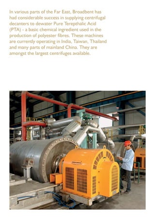 In various parts of the Far East, Broadbent has
had considerable success in supplying centrifugal
decanters to dewater Pure Terepthalic Acid
(PTA) - a basic chemical ingredient used in the
production of polyester ﬁbres. These machines
are currently operating in India, Taiwan, Thailand
and many parts of mainland China. They are
amongst the largest centrifuges available.
 