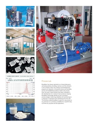 Process Lab
Broadbent has always operated an in-house laboratory
and testing facility, providing a service to all the divisions
in the company when new research and development
projects are required, or the performance and durability
of new and established products needs to be proven.
Over the years, these facilities have been invaluable in
the development of a variety of new products, keeping
Broadbent technology abreast of new, innovative
process designs, Improving reliability and contributing to
a reduction in downtime and maintenance for the user.
The facilities enable Broadbent to give ﬁrm assurances to
its customers on a product’s suitability for a speciﬁc duty,
its ﬁtness for purpose and life expectation.
 