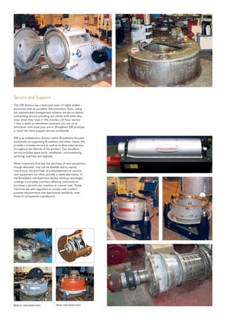 Service and Support
The SSR division has a dedicated team of highly skilled
personnel with an excellent Administration Team. Using
our sophisticated management systems we aim to deliver
outstanding service providing out clients with what they
want when they want it. We provide a 24 hour service
7 days a week so whichever continent you are on or
whichever time zone your are in, Broadbent SSR provides
a round the clock support service worldwide.
SSR is an independent division within Broadbents focused
exclusively on supporting Broadbent and other clients. We
provide a presales service as well as an after-sales service
throughout the lifetime of the product. Our excellent
service includes spare parts, installation, commissioning,
servicing, overhaul and upgrade.
When customers ﬁnd that the purchase of new equipment,
though desirable, may not be feasible due to capital
restrictions, the purchase of a refurbishment or second-
user equipment can often provide a viable alternative. In
the Broadbent refurbishment facility, existing centrifuges
undergo a complete overhaul, allowing customers to
purchase a second-user machine at a lower cost. These
machines are also upgraded to comply with modern
process requirements and operational standards, even
those of competitive manufacture.
Before refurbishment. After refurbishment.
 